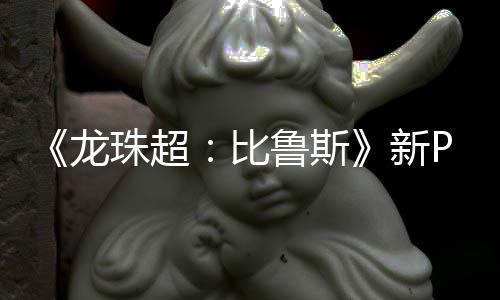 新篇或龙鲁斯利萨比珠超公开紧随 弗复活其后