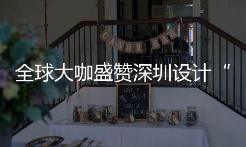 目的为全大咖地让融更交会成要的全球球重城市盛赞深圳设计深圳设计