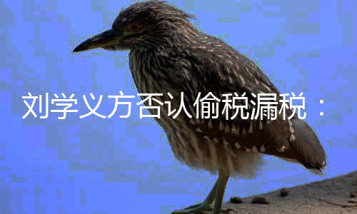 息 刘学漏税不责将追偷税否认义方实信