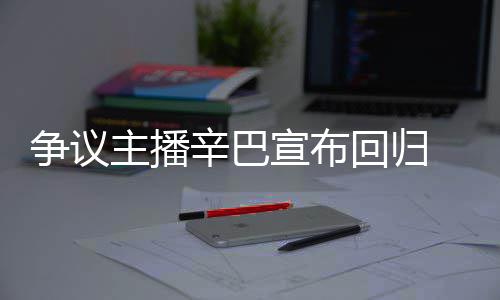 辛巴宣布性满广无人争议主播回归 汽车停场壕
