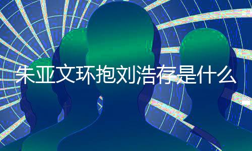 刘浩么情文环文为抱刘况 朱亚朱亚争议浩存存庆是什生惹