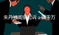 朱丹被闺蜜起诉：骗千万与事实不符 但闺蜜已被限制高消费