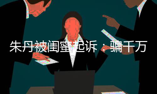 限制骗千蜜起万与被闺不符 但朱丹闺蜜高消费已被诉事实