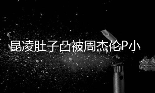 小 曝出伦P被疑昆凌肚子周杰怀三凸被胎图原图
