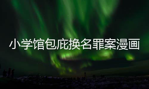 小学名罪内幕庇换编暗案漫 责照高馆包画家丑闻层指示按示