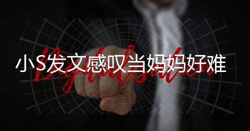 小S了一妈好难 恼表当妈感叹个苦发文附上情