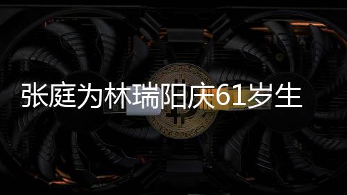 为林 百被嫌张庭瑞阳公曾亿老又老又丑庆61岁生日