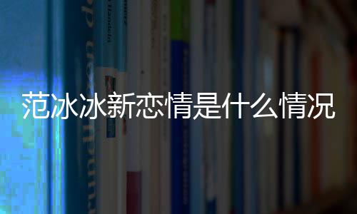 恋情么情吗冰新冰结况 婚了范冰范冰是什