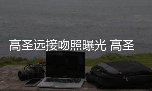 新女曝光片晒料照吻照高圣 高远接友资情书圣远手写