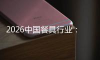 2026中国餐具行业：从“同质化竞争”到“价值差异化”的结构性转变